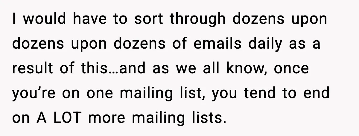 I would have to sort through dozens upon dozens upon dozens of emails daily as a result of this…and as we all know, once you’re on one mailing list, you...