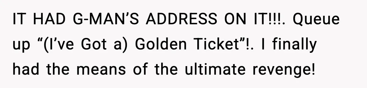 IT HAD G-MAN’S ADDRESS ON IT!!!. Queue up “(I’ve Got a) Golden Ticket”!. I finally had the means of the ultimate revenge!