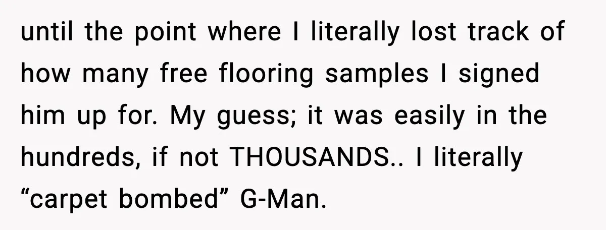 until the point where I literally lost track of how many free flooring samples I signed him up for. My guess; it was easily in the hundreds, if not THOUSANDS.....