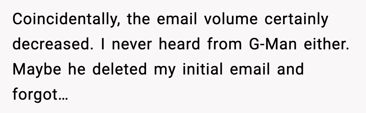 Coincidentally, the email volume certainly decreased. I never heard from G-Man either. Maybe he deleted my initial email and forgot…