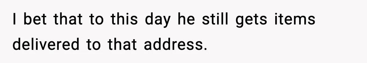 I bet that to this day he still gets items delivered to that address.