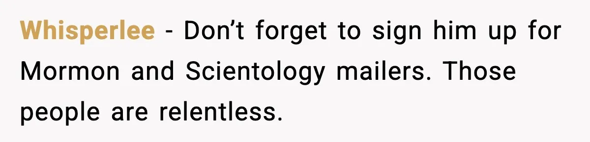 Whisperlee - Don’t forget to sign him up for Mormon and Scientology mailers. Those people are relentless.