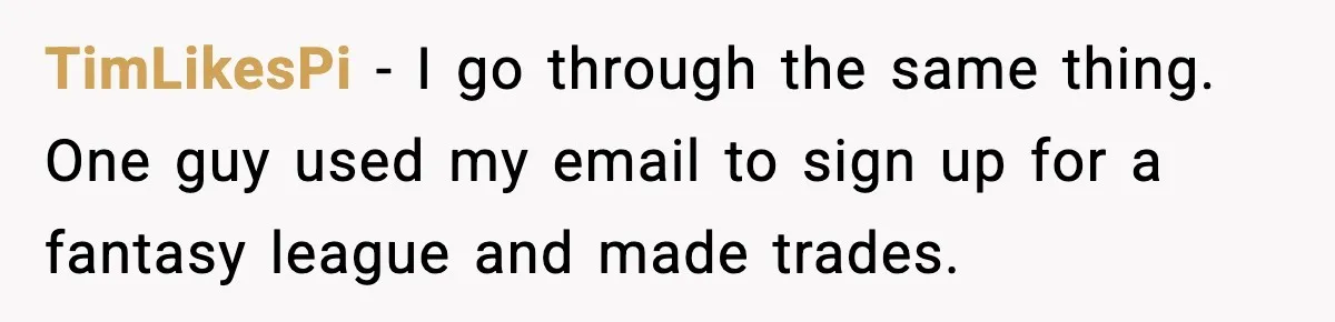 TimLikesPi - I go through the same thing. One guy used my email to sign up for a fantasy league and made trades.