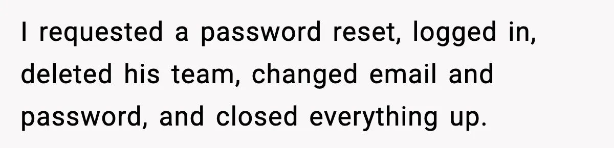 I requested a password reset, logged in, deleted his team, changed email and password, and closed everything up.