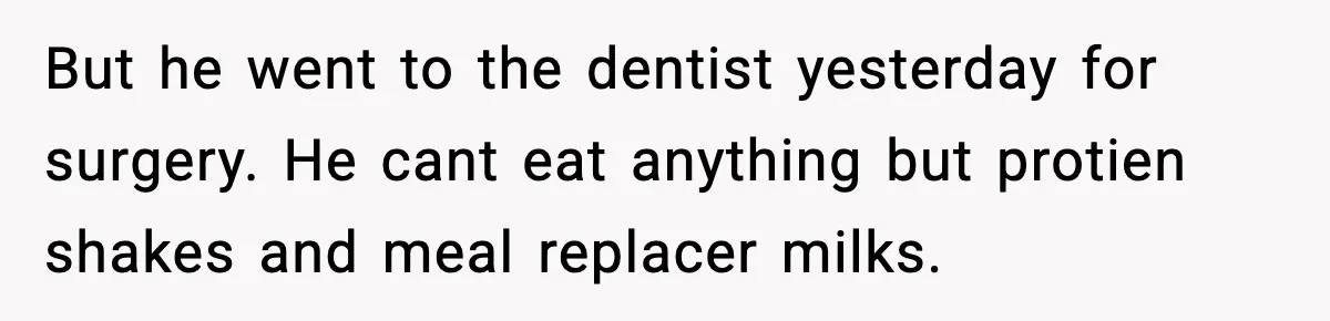 But he went to the dentist yesterday for surgery. He cant eat anything but protien shakes and meal replacer milks.