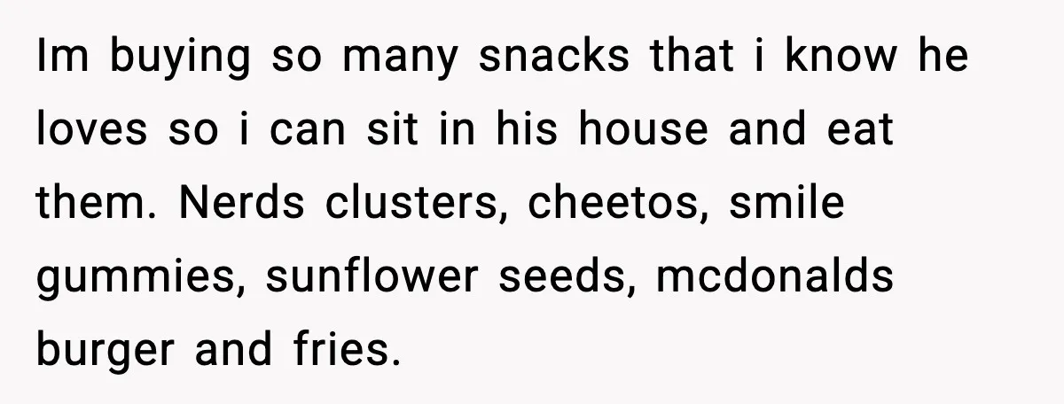 Im buying so many snacks that i know he loves so i can sit in his house and eat them. Nerds clusters, cheetos, smile gummies, sunflower seeds, mcdonalds burger and...