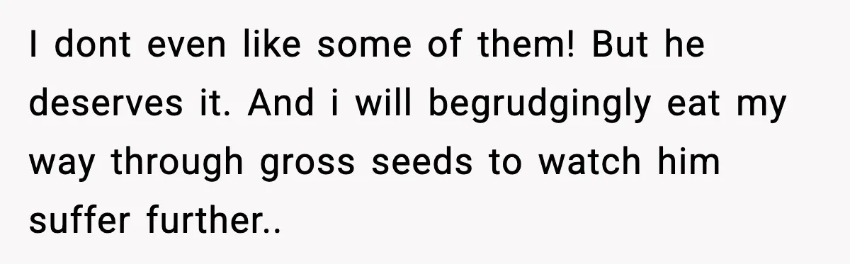 I dont even like some of them! But he deserves it. And i will begrudgingly eat my way through gross seeds to watch him suffer further..