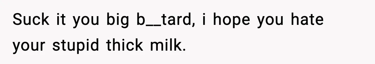 Suck it you big b__tard, i hope you hate your stupid thick milk.