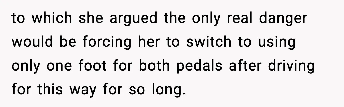 Mom Takes Driving Privileges After Daughter Refuses to Stop Using Two Feet to which she argued the only real danger would be forcing her to switch to using only one foot for both pedals after driving for this way for so long.