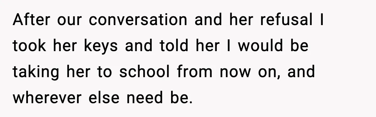 Mom Takes Driving Privileges After Daughter Refuses to Stop Using Two Feet After our conversation and her refusal I took her keys and told her I would be taking her to school from now on, and wherever else need be.