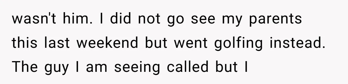 wasn't him. I did not go see my parents this last weekend but went golfing instead. The guy I am seeing called but I