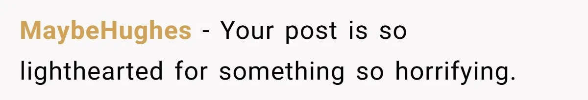 MaybeHughes - Your post is so lighthearted for something so horrifying.