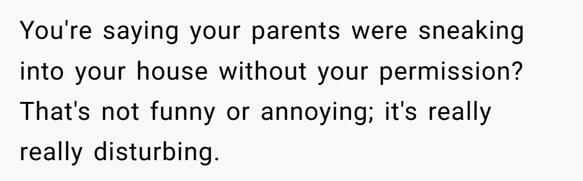 You're saying your parents were sneaking into your house without your permission? That's not funny or annoying; it's really really disturbing.