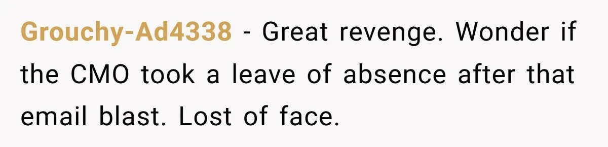 Marketing Pro Exposes Toxic Executive to 150 Colleagues With One Epic Reply-All Email Grouchy-Ad4338 - Great revenge. Wonder if the CMO took a leave of absence after that email blast. Lost of face.