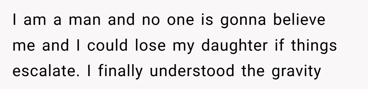 I am a man and no one is gonna believe me and I could lose my daughter if things escalate. I finally understood the gravity
