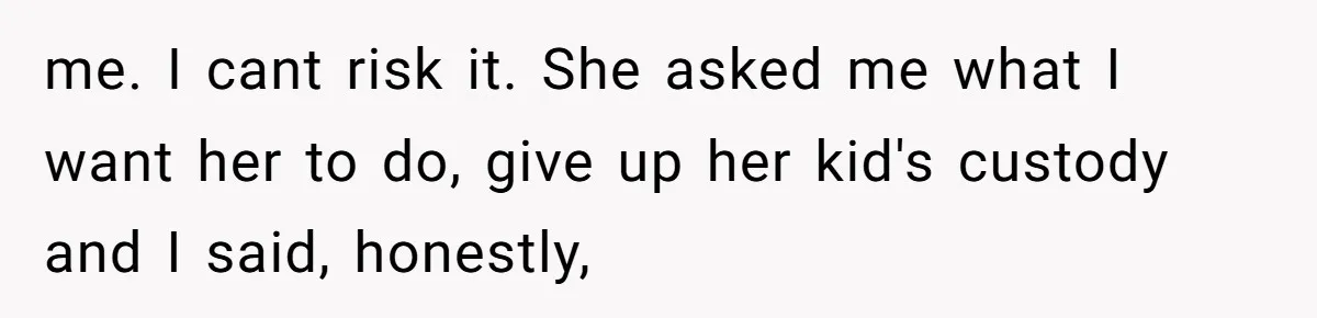 me. I cant risk it. She asked me what I want her to do, give up her kid's custody and I said, honestly,