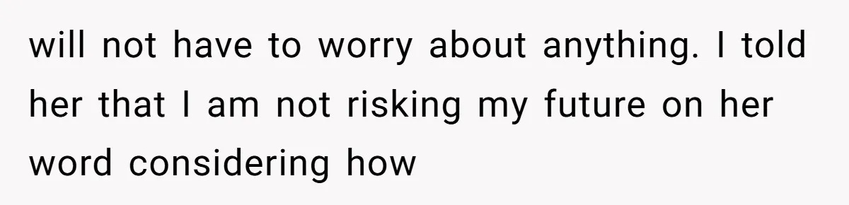 will not have to worry about anything. I told her that I am not risking my future on her word considering how