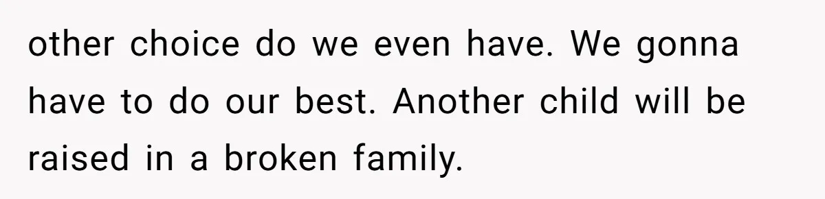 other choice do we even have. We gonna have to do our best. Another child will be raised in a broken family.