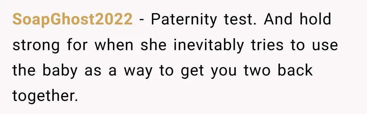 SoapGhost2022 - Paternity test. And hold strong for when she inevitably tries to use the baby as a way to get you two back together.