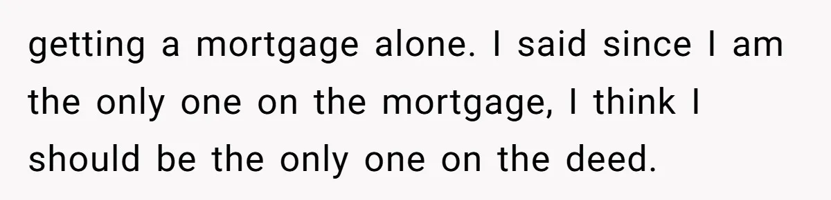 "I Am at His Mercy": The Drama of a Pregnant Ex Living in a House She Cannot Own getting a mortgage alone. I said since I am the only one on the mortgage, I think I should be the only one on the deed.