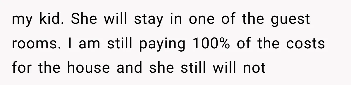 "I Am at His Mercy": The Drama of a Pregnant Ex Living in a House She Cannot Own my kid. She will stay in one of the guest rooms. I am still paying 100% of the costs for the house and she still will not