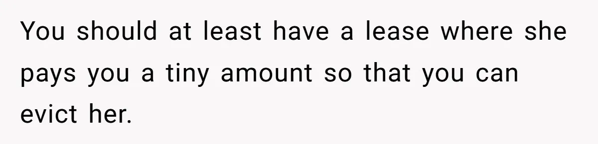 "I Am at His Mercy": The Drama of a Pregnant Ex Living in a House She Cannot Own You should at least have a lease where she pays you a tiny amount so that you can evict her.