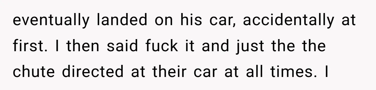 eventually landed on his car, accidentally at first. I then said fuck it and just the the chute directed at their car at all times. I