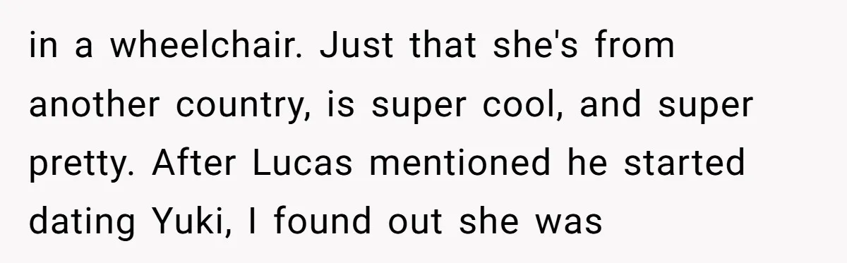 "Silly" or Serious? Parents Clash Over Son’s Relationship With a Girl in a Wheelchair in a wheelchair. Just that she's from another country, is super cool, and super pretty. After Lucas mentioned he started dating Yuki, I found out she was