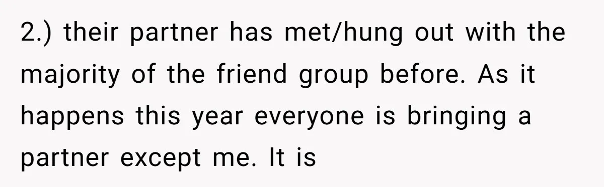 2.) their partner has met/hung out with the majority of the friend group before. As it happens this year everyone is bringing a partner except me. It is