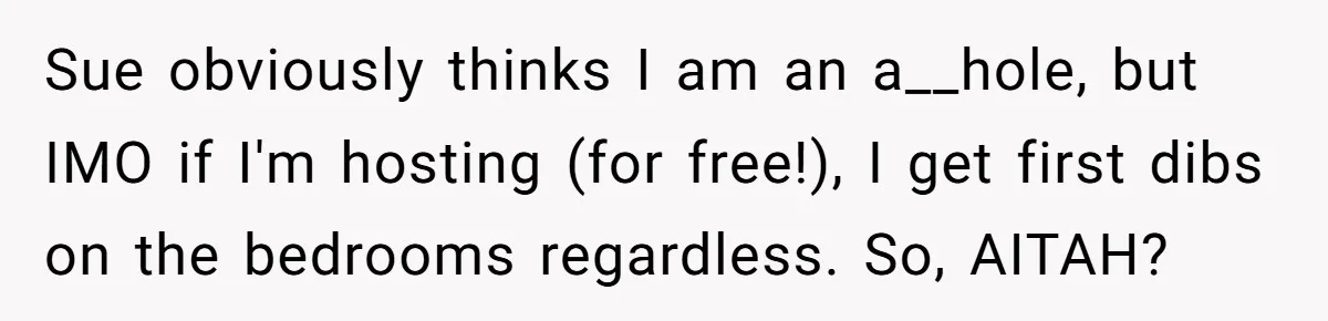 Sue obviously thinks I am an a__hole, but IMO if I'm hosting (for free!), I get first dibs on the bedrooms regardless. So, AITAH?