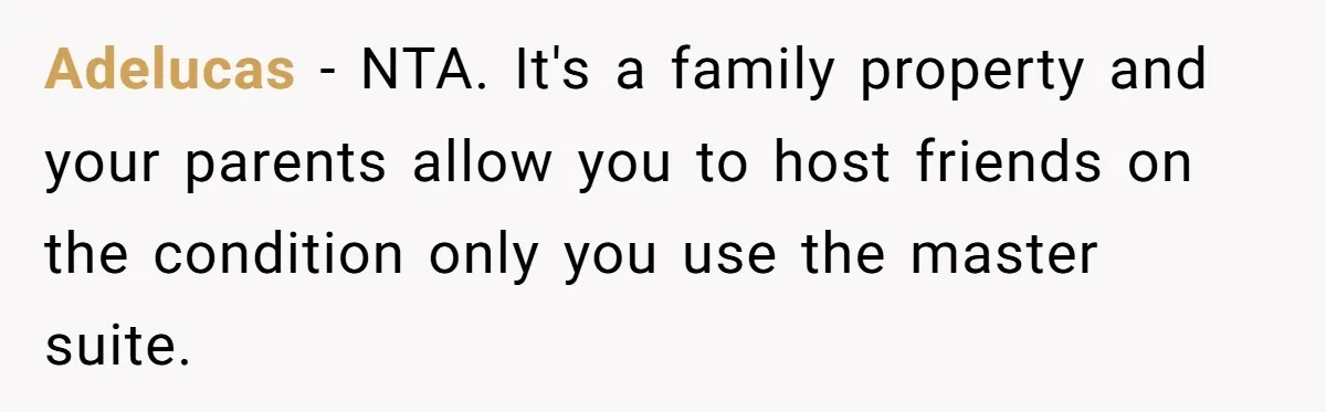 Adelucas - NTA. It's a family property and your parents allow you to host friends on the condition only you use the master suite.