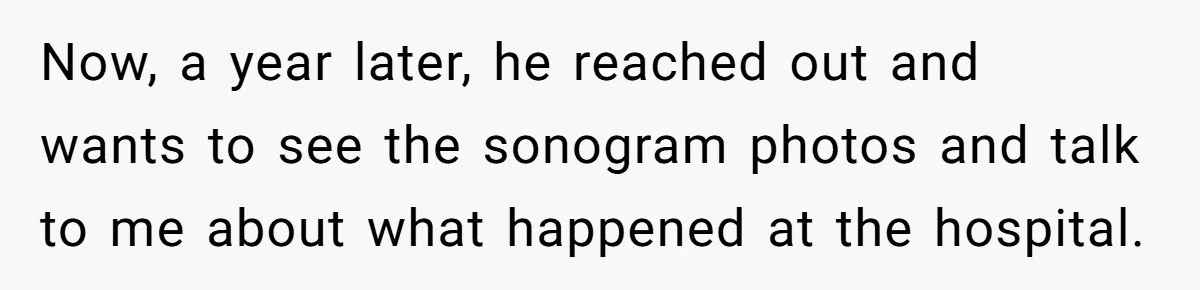 Now, a year later, he reached out and wants to see the sonogram photos and talk to me about what happened at the hospital.