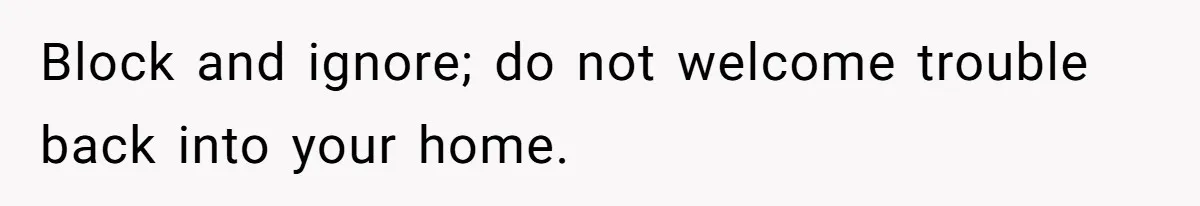 Block and ignore; do not welcome trouble back into your home.