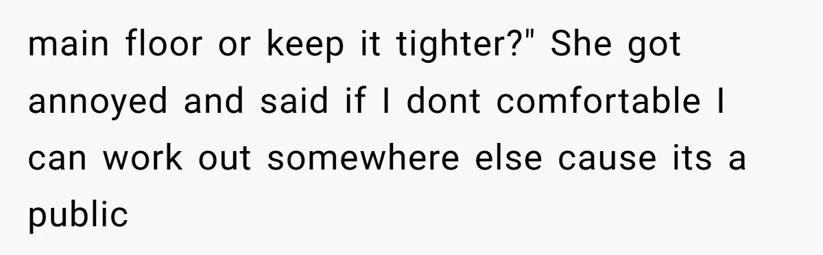 main floor or keep it tighter?" She got annoyed and said if I dont comfortable I can work out somewhere else cause its a public