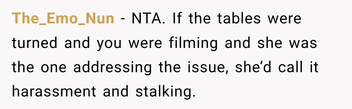 The_Emo_Nun - NTA. If the tables were turned and you were filming and she was the one addressing the issue, she’d call it harassment and stalking.