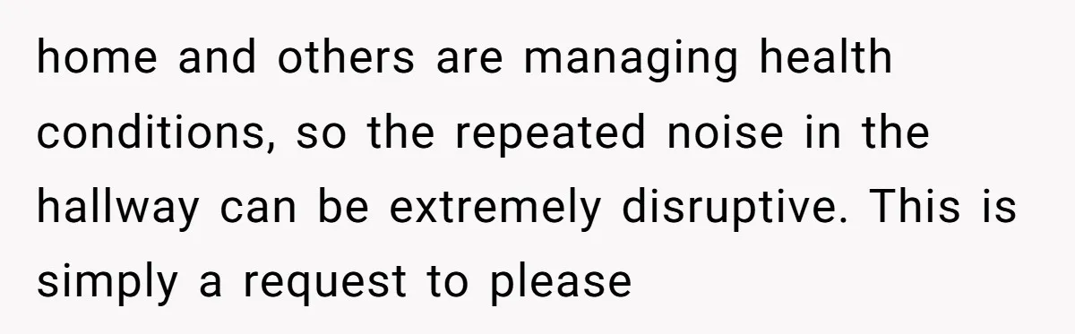 home and others are managing health conditions, so the repeated noise in the hallway can be extremely disruptive. This is simply a request to please