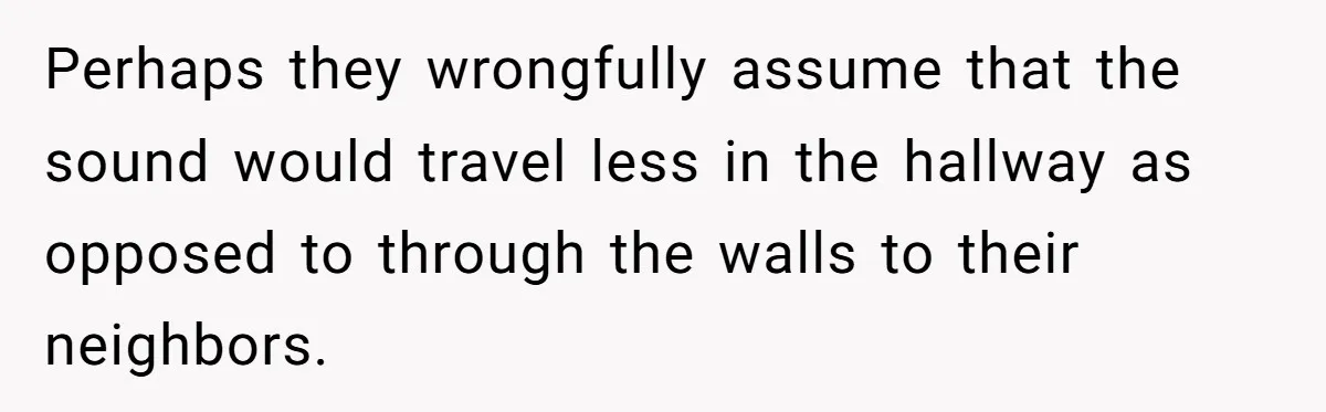 Perhaps they wrongfully assume that the sound would travel less in the hallway as opposed to through the walls to their neighbors.