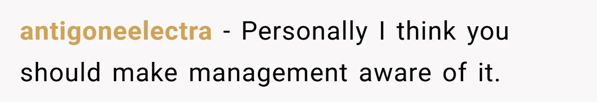 antigoneelectra − Personally I think you should make management aware of it.