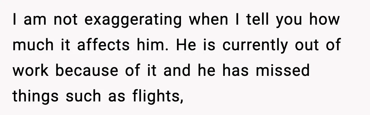 I am not exaggerating when I tell you how much it affects him. He is currently out of work because of it and he has missed things such as flights,