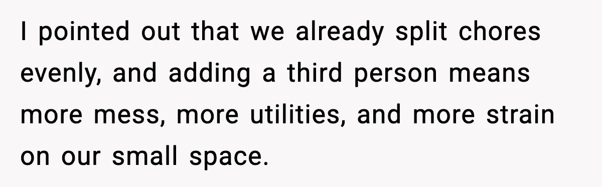 I pointed out that we already split chores evenly, and adding a third person means more mess, more utilities, and more strain on our small space.