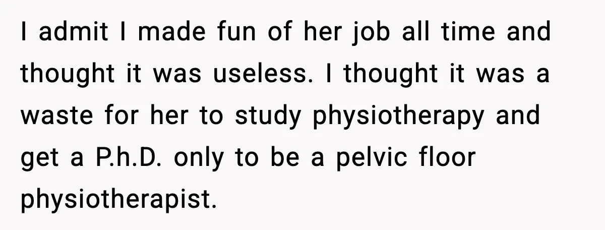 I admit I made fun of her job all time and thought it was useless. I thought it was a waste for her to study physiotherapy and get a P.h.D....