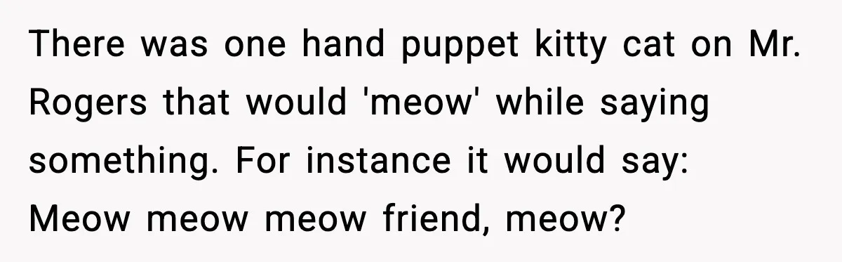 There was one hand puppet kitty cat on Mr. Rogers that would 'meow' while saying something. For instance it would say: Meow meow meow friend, meow?