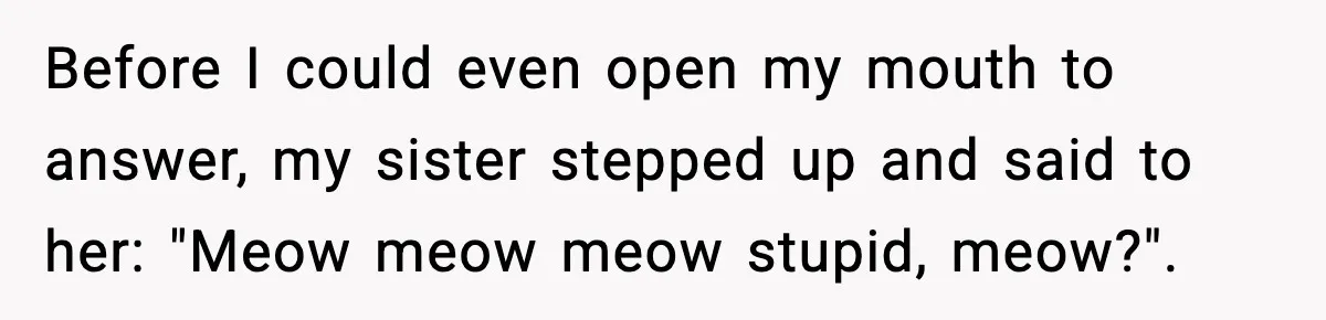Before I could even open my mouth to answer, my sister stepped up and said to her: "Meow meow meow stupid, meow?".