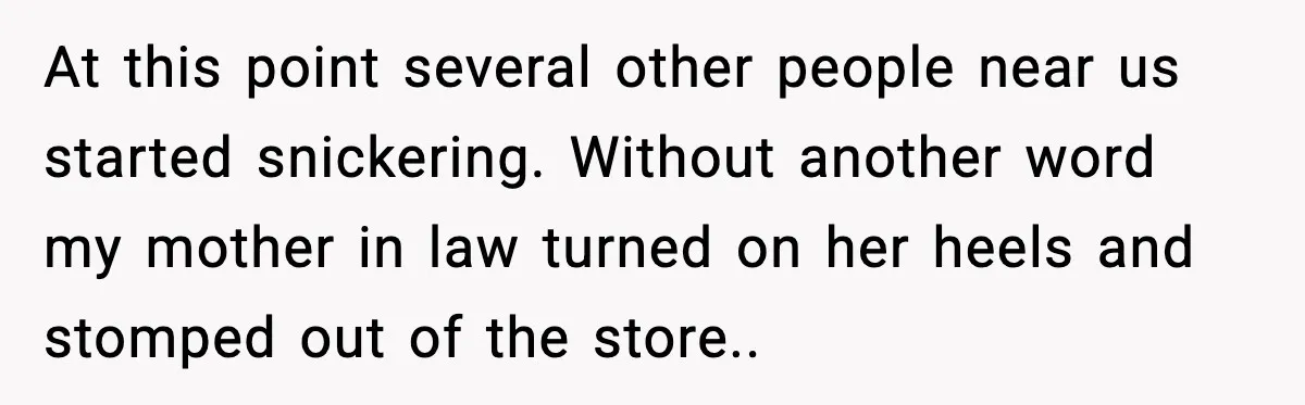 At this point several other people near us started snickering. Without another word my mother in law turned on her heels and stomped out of the store..