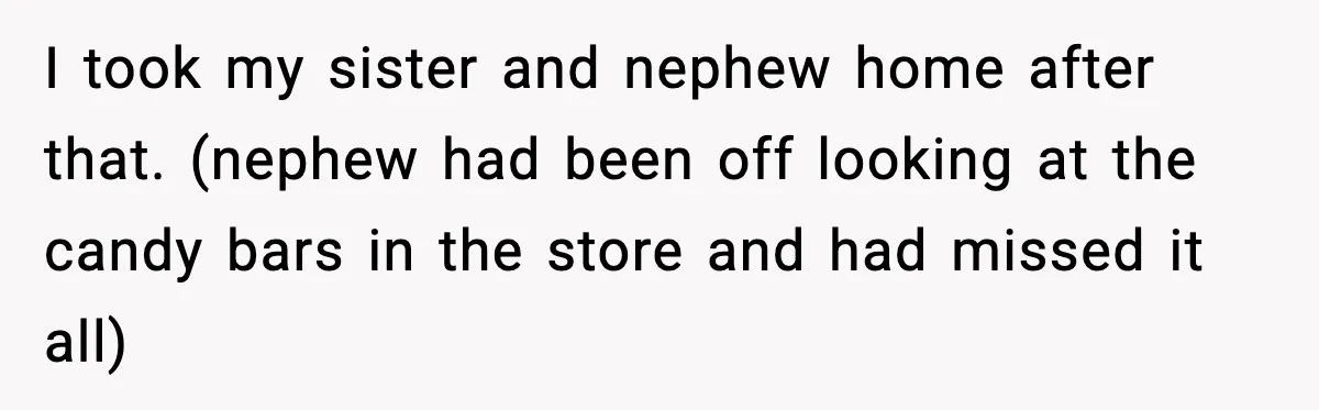 I took my sister and nephew home after that. (nephew had been off looking at the candy bars in the store and had missed it all)