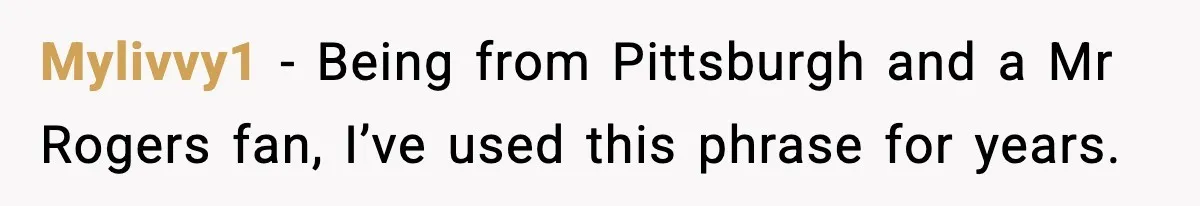 Mylivvy1 - Being from Pittsburgh and a Mr Rogers fan, I’ve used this phrase for years.