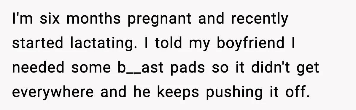 I'm six months pregnant and recently started lactating. I told my boyfriend I needed some b__ast pads so it didn't get everywhere and he keeps pushing it off.