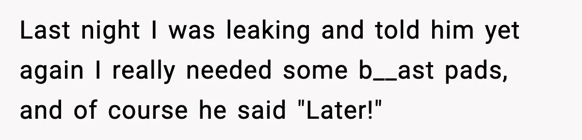 Last night I was leaking and told him yet again I really needed some b__ast pads, and of course he said "Later!"