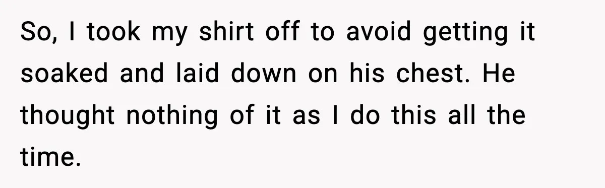 So, I took my shirt off to avoid getting it soaked and laid down on his chest. He thought nothing of it as I do this all the time.