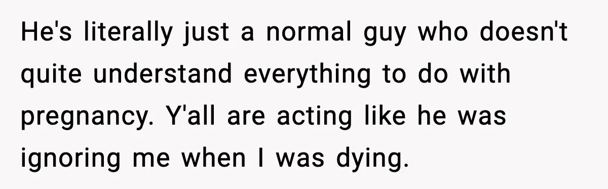 He's literally just a normal guy who doesn't quite understand everything to do with pregnancy. Y'all are acting like he was ignoring me when I was dying.